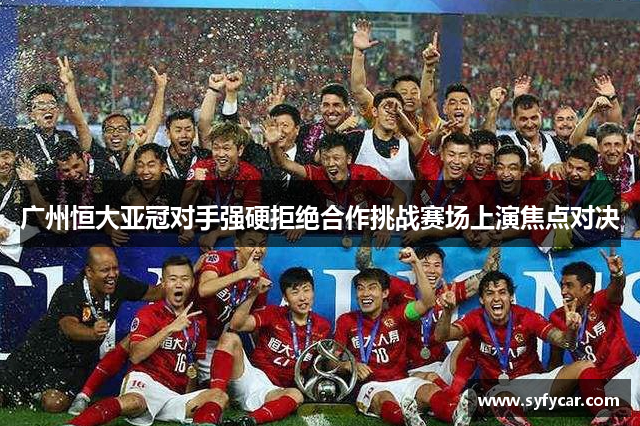 广州恒大亚冠对手强硬拒绝合作挑战赛场上演焦点对决