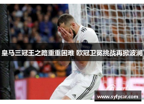 皇马三冠王之路重重困难 欧冠卫冕挑战再掀波澜