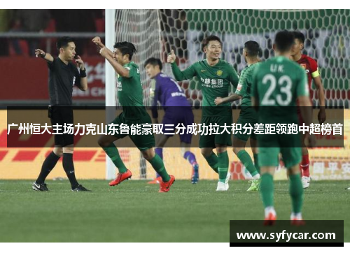 广州恒大主场力克山东鲁能豪取三分成功拉大积分差距领跑中超榜首
